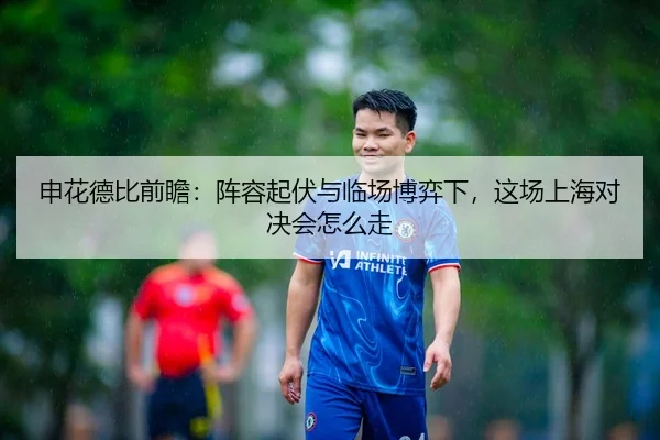 申花德比前瞻：阵容起伏与临场博弈下，这场上海对决会怎么走
