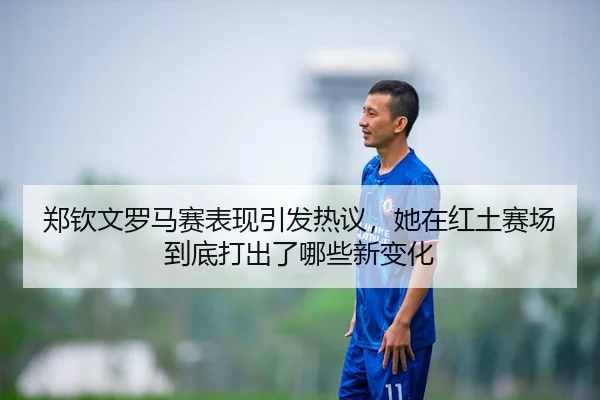 郑钦文罗马赛表现引发热议，她在红土赛场到底打出了哪些新变化